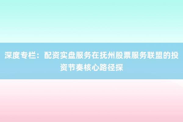 深度专栏：配资实盘服务在抚州股票服务联盟的投资节奏核心路径探
