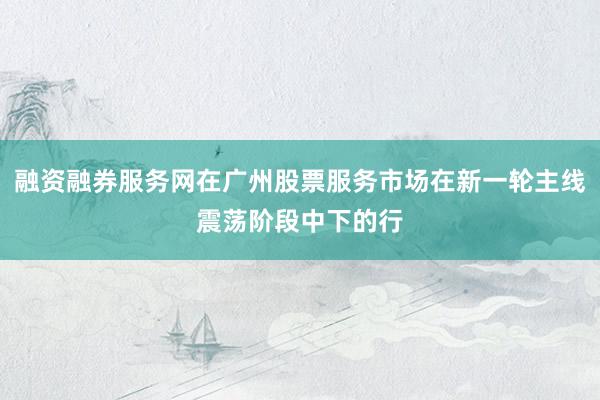 融资融券服务网在广州股票服务市场在新一轮主线震荡阶段中下的行