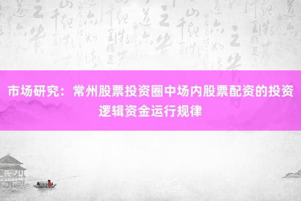 市场研究：常州股票投资圈中场内股票配资的投资逻辑资金运行规律