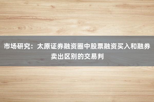 市场研究：太原证券融资圈中股票融资买入和融券卖出区别的交易判