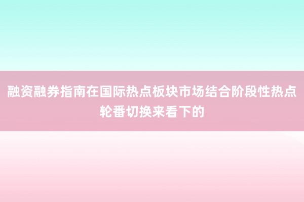 融资融券指南在国际热点板块市场结合阶段性热点轮番切换来看下的