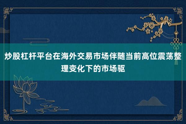 炒股杠杆平台在海外交易市场伴随当前高位震荡整理变化下的市场驱