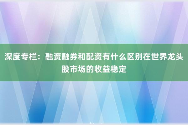 深度专栏：融资融券和配资有什么区别在世界龙头股市场的收益稳定