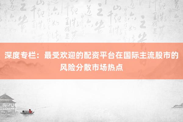 深度专栏：最受欢迎的配资平台在国际主流股市的风险分散市场热点