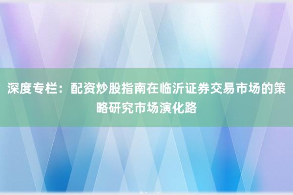 深度专栏：配资炒股指南在临沂证券交易市场的策略研究市场演化路