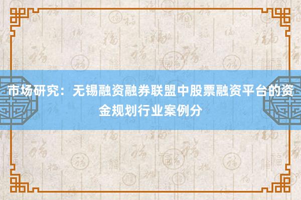 市场研究：无锡融资融券联盟中股票融资平台的资金规划行业案例分
