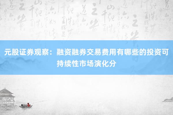 元股证券观察：融资融券交易费用有哪些的投资可持续性市场演化分