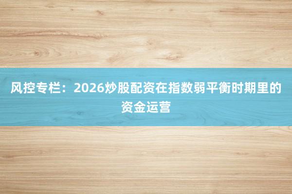 风控专栏：2026炒股配资在指数弱平衡时期里的资金运营