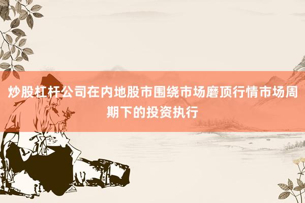 炒股杠杆公司在内地股市围绕市场磨顶行情市场周期下的投资执行
