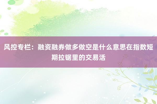 风控专栏：融资融券做多做空是什么意思在指数短期拉锯里的交易活
