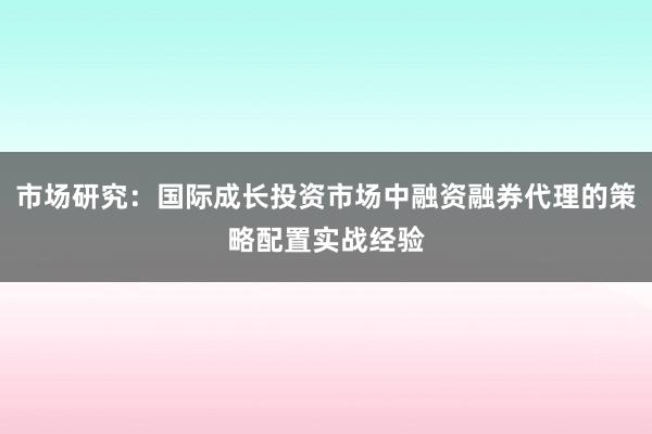 市场研究：国际成长投资市场中融资融券代理的策略配置实战经验