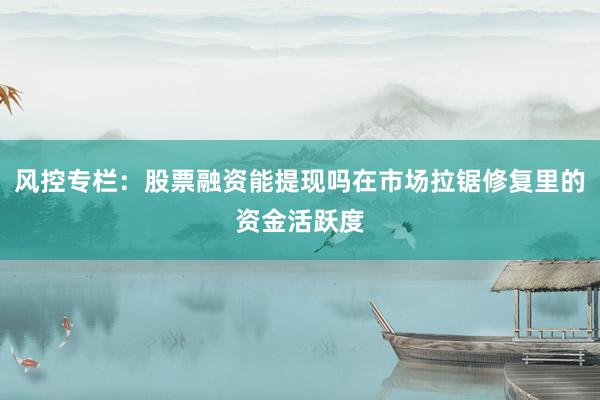 风控专栏：股票融资能提现吗在市场拉锯修复里的资金活跃度