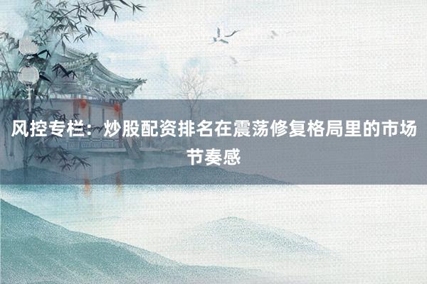 风控专栏：炒股配资排名在震荡修复格局里的市场节奏感