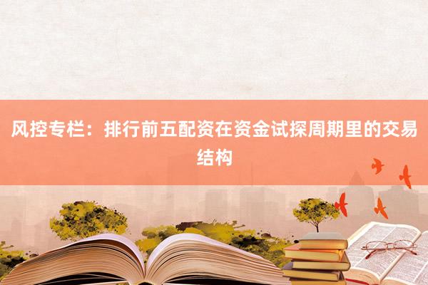 风控专栏：排行前五配资在资金试探周期里的交易结构
