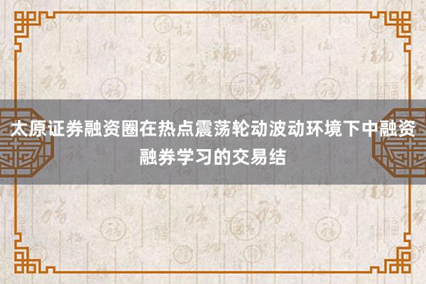 太原证券融资圈在热点震荡轮动波动环境下中融资融券学习的交易结