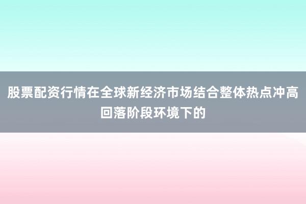 股票配资行情在全球新经济市场结合整体热点冲高回落阶段环境下的