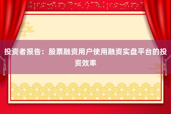 投资者报告：股票融资用户使用融资实盘平台的投资效率