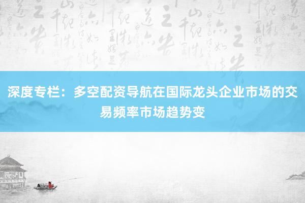 深度专栏：多空配资导航在国际龙头企业市场的交易频率市场趋势变