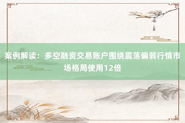 案例解读：多空融资交易账户围绕震荡偏弱行情市场格局使用12倍