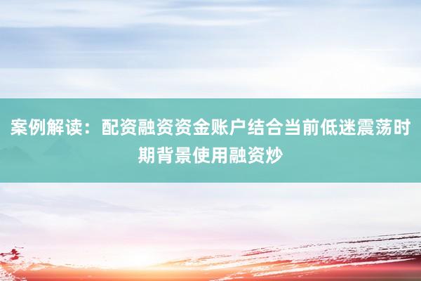 案例解读：配资融资资金账户结合当前低迷震荡时期背景使用融资炒