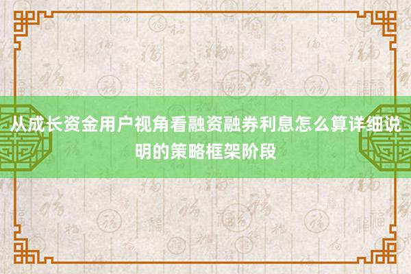 从成长资金用户视角看融资融券利息怎么算详细说明的策略框架阶段