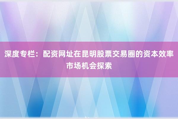深度专栏：配资网址在昆明股票交易圈的资本效率市场机会探索