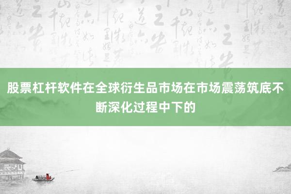股票杠杆软件在全球衍生品市场在市场震荡筑底不断深化过程中下的