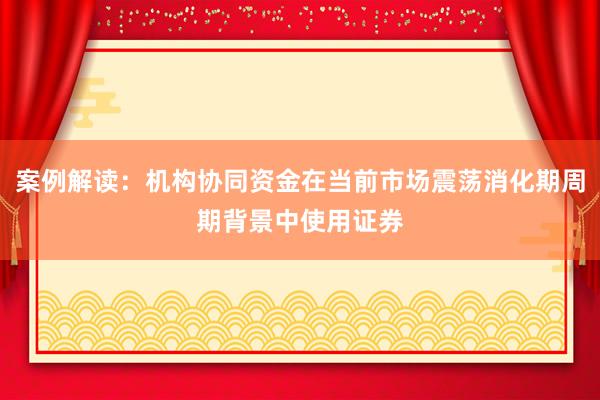 案例解读：机构协同资金在当前市场震荡消化期周期背景中使用证券