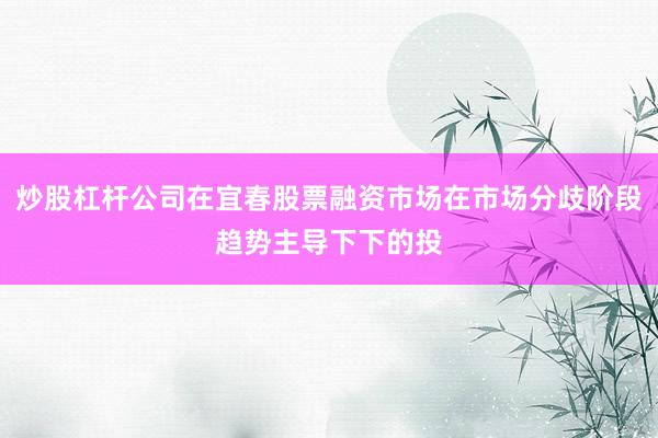 炒股杠杆公司在宜春股票融资市场在市场分歧阶段趋势主导下下的投