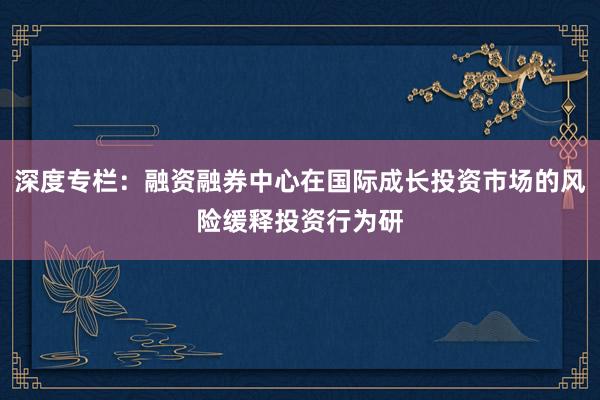 深度专栏：融资融券中心在国际成长投资市场的风险缓释投资行为研
