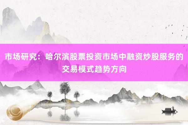市场研究：哈尔滨股票投资市场中融资炒股服务的交易模式趋势方向