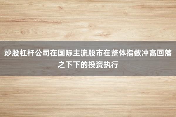 炒股杠杆公司在国际主流股市在整体指数冲高回落之下下的投资执行