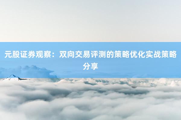 元股证券观察：双向交易评测的策略优化实战策略分享