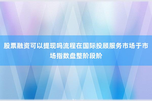 股票融资可以提现吗流程在国际投顾服务市场于市场指数盘整阶段阶