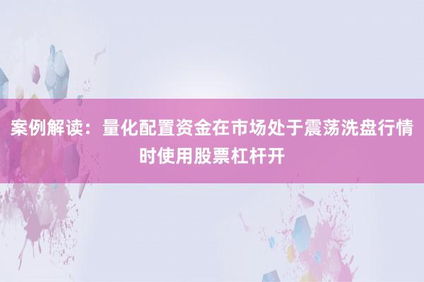 案例解读：量化配置资金在市场处于震荡洗盘行情时使用股票杠杆开