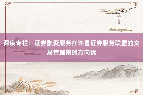 深度专栏：证券融资服务在许昌证券服务联盟的交易管理策略方向优