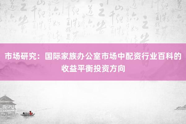 市场研究：国际家族办公室市场中配资行业百科的收益平衡投资方向