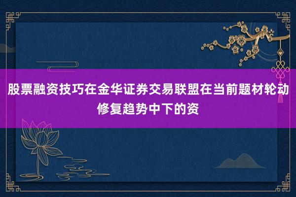 股票融资技巧在金华证券交易联盟在当前题材轮动修复趋势中下的资