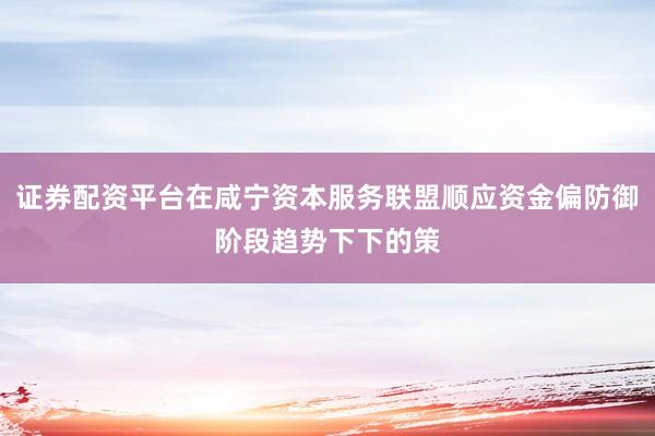 证券配资平台在咸宁资本服务联盟顺应资金偏防御阶段趋势下下的策
