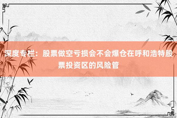 深度专栏：股票做空亏损会不会爆仓在呼和浩特股票投资区的风险管