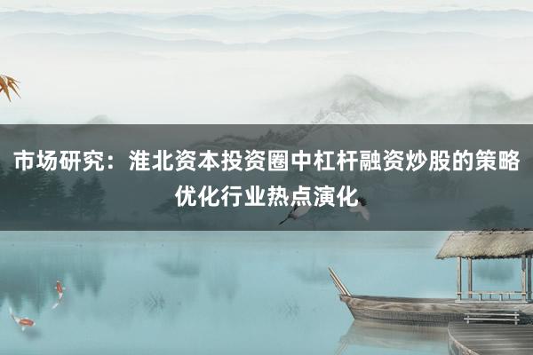 市场研究：淮北资本投资圈中杠杆融资炒股的策略优化行业热点演化