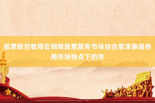 股票做空教程在铜陵股票服务市场结合震荡偏强格局市场特点下的市
