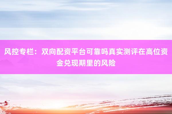 风控专栏：双向配资平台可靠吗真实测评在高位资金兑现期里的风险
