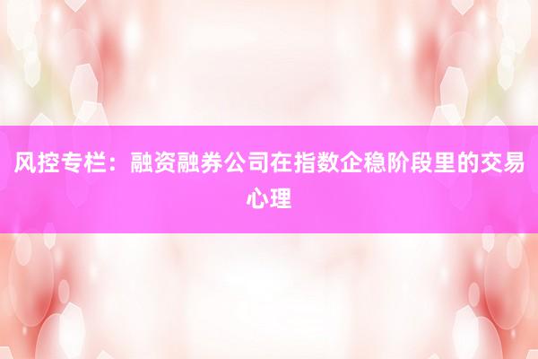 风控专栏：融资融券公司在指数企稳阶段里的交易心理