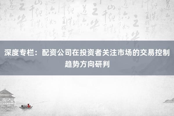 深度专栏：配资公司在投资者关注市场的交易控制趋势方向研判