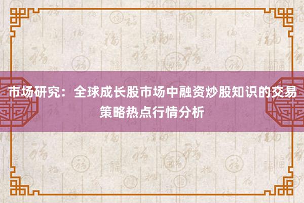 市场研究：全球成长股市场中融资炒股知识的交易策略热点行情分析