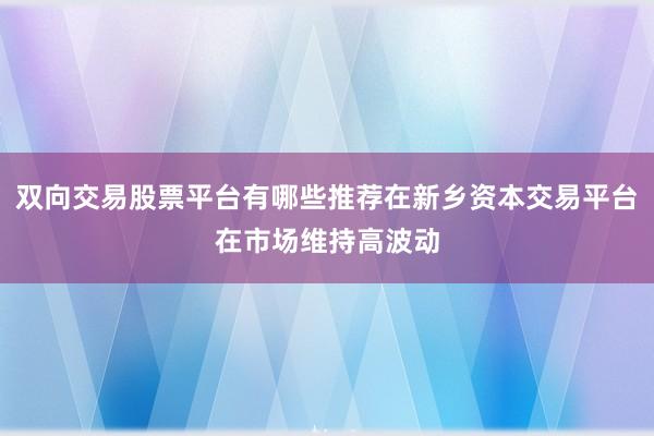 双向交易股票平台有哪些推荐在新乡资本交易平台在市场维持高波动