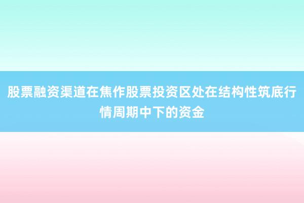 股票融资渠道在焦作股票投资区处在结构性筑底行情周期中下的资金