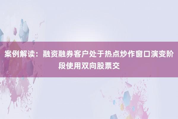 案例解读：融资融券客户处于热点炒作窗口演变阶段使用双向股票交