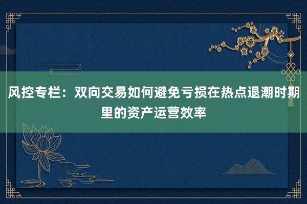 风控专栏:双向交易如何避免亏损在热点退潮时期里的资产运营效率